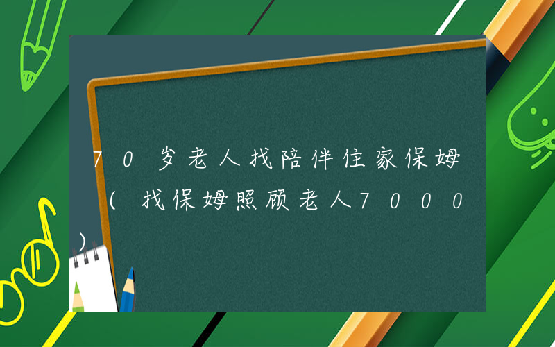 70岁老人找陪伴住家保姆 (找保姆照顾老人7000)